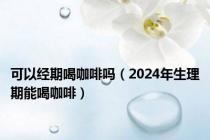 可以经期喝咖啡吗（2024年生理期能喝咖啡）