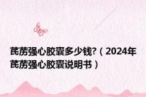 芪苈强心胶囊多少钱?（2024年芪苈强心胶囊说明书）