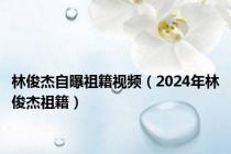 林俊杰自曝祖籍视频（2024年林俊杰祖籍）