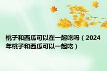 桃子和西瓜可以在一起吃吗（2024年桃子和西瓜可以一起吃）