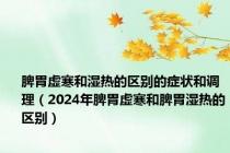 脾胃虚寒和湿热的区别的症状和调理（2024年脾胃虚寒和脾胃湿热的区别）