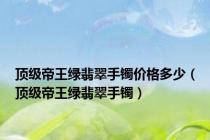 顶级帝王绿翡翠手镯价格多少（顶级帝王绿翡翠手镯）
