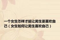 一个女生怎样才能让男生更喜欢自己（女生如何让男生喜欢自己）