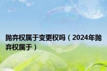 抛弃权属于变更权吗（2024年抛弃权属于）