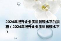2024年提升企业质量管理水平的措施（2024年提升企业质量管理水平）