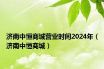 济南中恒商城营业时间2024年（济南中恒商城）