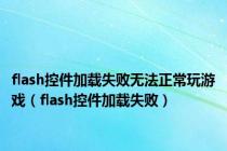 flash控件加载失败无法正常玩游戏（flash控件加载失败）