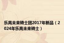乐高未来骑士团2017年新品（2024年乐高未来骑士）