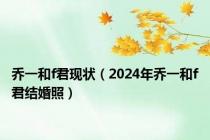 乔一和f君现状（2024年乔一和f君结婚照）