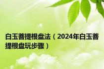 白玉菩提根盘法（2024年白玉菩提根盘玩步骤）
