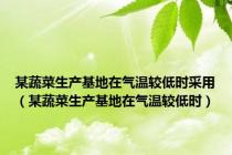 某蔬菜生产基地在气温较低时采用（某蔬菜生产基地在气温较低时）