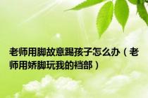 老师用脚故意踢孩子怎么办（老师用娇脚玩我的裆部）
