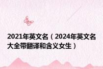 2021年英文名（2024年英文名大全带翻译和含义女生）