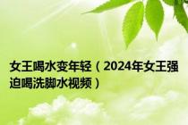 女王喝水变年轻（2024年女王强迫喝洗脚水视频）