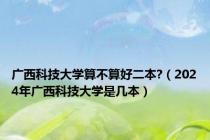广西科技大学算不算好二本?（2024年广西科技大学是几本）
