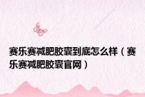 赛乐赛减肥胶囊到底怎么样（赛乐赛减肥胶囊官网）
