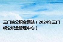 三门峡公积金网站（2024年三门峡公积金管理中心）