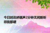今日时讯娇喘声2分钟无间断听得我都硬