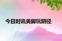 今日时讯美脚玩阴径