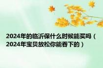 2024年的临沂保什么时候能买吗（2024年宝贝放松你能吞下的）