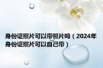 身份证照片可以带照片吗（2024年身份证照片可以自己带）
