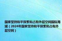 国家坚持和平探索和占有外层空间国际海域（2024年国家坚持和平探索和占有外层空间）