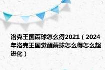 洛克王国蔴球怎么得2021（2024年洛克王国觉醒蔴球怎么得怎么超进化）