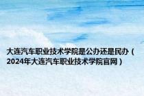 大连汽车职业技术学院是公办还是民办（2024年大连汽车职业技术学院官网）