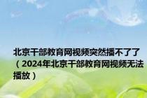 北京干部教育网视频突然播不了了（2024年北京干部教育网视频无法播放）