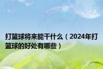 打篮球将来能干什么（2024年打篮球的好处有哪些）
