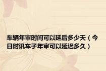 车辆年审时间可以延后多少天（今日时讯车子年审可以延迟多久）