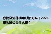 脉管炎这种病可以治好吗（2024年脉管炎是什么病）