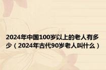 2024年中国100岁以上的老人有多少（2024年古代90岁老人叫什么）
