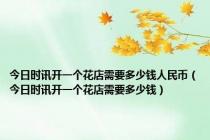今日时讯开一个花店需要多少钱人民币（今日时讯开一个花店需要多少钱）