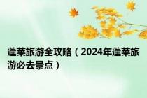 蓬莱旅游全攻略（2024年蓬莱旅游必去景点）