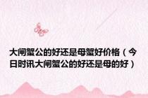 大闸蟹公的好还是母蟹好价格（今日时讯大闸蟹公的好还是母的好）