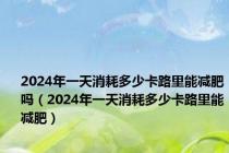 2024年一天消耗多少卡路里能减肥吗（2024年一天消耗多少卡路里能减肥）