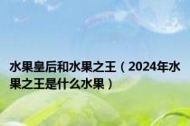 水果皇后和水果之王（2024年水果之王是什么水果）