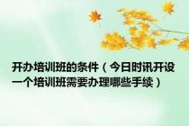开办培训班的条件（今日时讯开设一个培训班需要办理哪些手续）