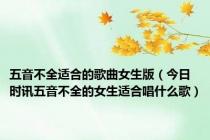 五音不全适合的歌曲女生版（今日时讯五音不全的女生适合唱什么歌）