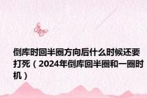 倒库时回半圈方向后什么时候还要打死（2024年倒库回半圈和一圈时机）
