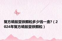 复方硫酸亚铁颗粒多少钱一盒?（2024年复方硫酸亚铁颗粒）