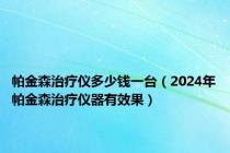 帕金森治疗仪多少钱一台（2024年帕金森治疗仪器有效果）