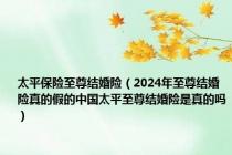 太平保险至尊结婚险（2024年至尊结婚险真的假的中国太平至尊结婚险是真的吗）
