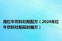 用红牛饮料壮阳配方（2024年红牛饮料壮阳延时偏方）
