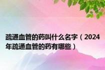疏通血管的药叫什么名字（2024年疏通血管的药有哪些）