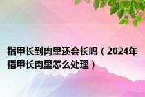 指甲长到肉里还会长吗（2024年指甲长肉里怎么处理）