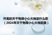 许嵩的天干物燥小心火烛是什么歌（2024年天干物燥小心火烛歌曲）