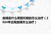 血精是什么原因引起的怎么治疗（2024年出现血精怎么治疗）