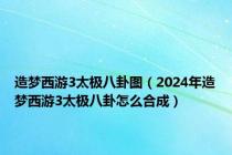 造梦西游3太极八卦图（2024年造梦西游3太极八卦怎么合成）